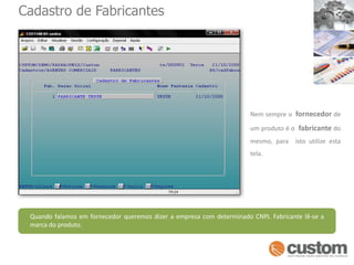 Cadastro de FabricantesNem sempre o  fornecedor de um produto é o  fabricante do mesmo, para  isto utilize esta tela.Quando falamos em fornecedor queremos dizer a empresa com determinado CNPJ. Fabricante lê-se a marca do produto.