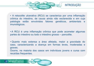 INTRODUÇÃO
• A retocolite ulcerativa (RCU) se caracteriza por uma inflamação
crônica do intestino, de causa ainda não esclarecida e em cuja
patologia estão envolvidos fatores genéticos, ambientais e
imunológicos.
• A RCU é uma inflamação crônica que pode acometer algumas
partes do intestino ou todo o intestino grosso – pancolite.
• Quanto mais extensa a área afetada, maior a gravidade do
caso, caracterizando a doença em formas leves, moderadas e
graves.
Ocorre, na maioria dos casos em indivíduos jovens e cursa com
recaídas frequentes.
 