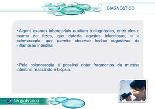 DIAGNÓSTICO
• Alguns exames laboratoriais auxiliam o diagnóstico, entre eles o
exame de fezes, que detecta agentes infecciosos, e a
colonoscopia, que permite observar lesões sugestivas de
inflamação intestinal.
• Pela colonoscopia é possível obter fragmentos da mucosa
intestinal realizando a biópsia.
 