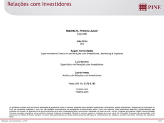 25/25Relações com Investidores | 3T15 |
As afirmações contidas neste documento relacionadas a perspectivas sobre os negócios, projeções sobre resultados operacionais e financeiros e aquelas relacionadas a perspectivas de crescimento do
PINE são meramente projeções e, como tais, são baseadas exclusivamente nas expectativas da administração sobre o futuro dos negócios. Essas expectativas dependem, substancialmente, das
condições de mercado, do desempenho da economia brasileira e do setor (mudanças políticas e econômicas, volatilidade nas taxas de juros e câmbio, mudanças tecnológicas, inflação, desintermediação
financeira, pressões competitivas sobre produtos e preços e mudanças na legislação tributária) e, portanto, sujeitas a mudanças sem aviso prévio. As informações financeiras são apresentadas neste
documento em milhões de Reais e, portanto, os valores totais apresentados nas tabelas podem apresentar diferenças de arredondamento em relação ao somatório dos valores individuas das respectivas
linhas.
Noberto N. Pinheiro Junior
CEO/DRI
João Brito
CFO
Raquel Varela Bastos
Superintendente Executivo de Relações com Investidores, Marketing & Imprensa
Luiz Maximo
Especialista de Relações com Investidores
Gabriel Netto
Analista de Relações com Investidores
Fone: (55 11) 3372-5343
ri.pine.com
ri@pine.com
Relações com Investidores
 