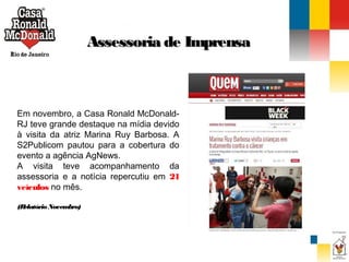 Assessoria de Imprensa

Em novembro, a Casa Ronald McDonaldRJ teve grande destaque na mídia devido
à visita da atriz Marina Ruy Barbosa. A
S2Publicom pautou para a cobertura do
evento a agência AgNews.
A visita teve acompanhamento da
assessoria e a notícia repercutiu em 21
veículos no mês.
(R
elatório Novem
bro)

 