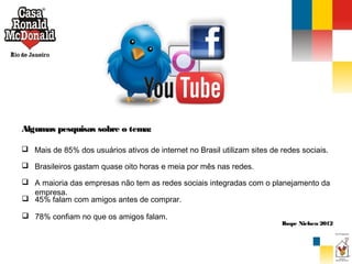 Algumas pesquisas sobre o tema:
 Mais de 85% dos usuários ativos de internet no Brasil utilizam sites de redes sociais.
 Brasileiros gastam quase oito horas e meia por mês nas redes.
 A maioria das empresas não tem as redes sociais integradas com o planejamento da
empresa.
 45% falam com amigos antes de comprar.
 78% confiam no que os amigos falam.

Ibope Nielsen 2012

 