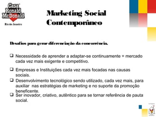 Marketing Social
Contemporâneo
Desafios para gerar diferenciação da concorrência.
 Necessidade de aprender a adaptar-se continuamente = mercado
cada vez mais exigente e competitivo.
 Empresas e Instituições cada vez mais focadas nas causas
sociais.
 Desenvolvimento tecnológico sendo utilizado, cada vez mais, para
auxiliar nas estratégias de marketing e no suporte da promoção
beneficente.
 Ser inovador, criativo, autêntico para se tornar referência de pauta
social.

 