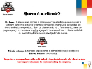 Quem é o cliente?
O cliente  é aquele que compra o produto/serviço ofertado pela empresa e
também consome a marca e demais compostos intangíveis adquiridos de
forma embutida no produto. Sem os clientes não há o faturamento, além de
pagar o preço e considerar o valor agregado da mercadoria, o cliente satisfeito
ou insatisfeito torna-se um divulgador da marca.

Cliente externo: Empresas (apoiadoras e patrocinadoras) e doadores
Cliente Interno: Voluntários
hóspedes e acompanhantes (beneficiados) e funcionários, não são clientes, mas
fazem parte do plano de endomarketing da empresa.

 