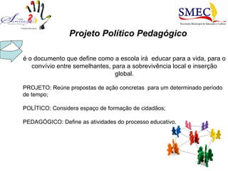 Projeto Político Pedagógico é o documento que define como a escola irá  educar para a vida, para o convívio entre semelhantes, para a sobrevivência local e inserção global. PROJETO: Reúne propostas de ação concretas  para um determinado período de tempo; POLÍTICO: Considera espaço de formação de cidadãos; PEDAGÓGICO: Define as atividades do processo educativo.  