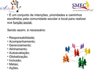 É um conjunto de intenções, prioridades e caminhos escolhidos pela comunidade escolar e local para realizar sua  função social. Sendo assim, é necessário: Responsabilidade; Acompanhamento; Gerenciamento; Alinhamento; Autoavaliação; Globalização; Inclusão; Metas; Ações. 