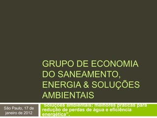 GRUPO DE ECONOMIA
DO SANEAMENTO,
ENERGIA & SOLUÇÕES
AMBIENTAIS
“Soluções ambientais: melhores práticas para
redução de perdas de água e eficiência
energética”.
São Paulo, 17 de
janeiro de 2012
 