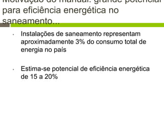 Motivação do manual: grande potencial
para eficiência energética no
saneamento...
• Instalações de saneamento representam
aproximadamente 3% do consumo total de
energia no país
• Estima-se potencial de eficiência energética
de 15 a 20%
 