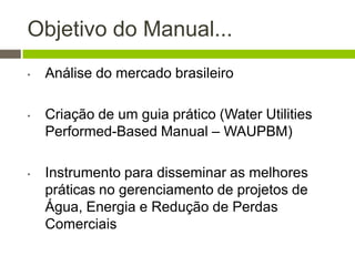 Objetivo do Manual...
• Análise do mercado brasileiro
• Criação de um guia prático (Water Utilities
Performed-Based Manual – WAUPBM)
• Instrumento para disseminar as melhores
práticas no gerenciamento de projetos de
Água, Energia e Redução de Perdas
Comerciais
 