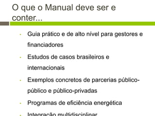 O que o Manual deve ser e
conter...
• Guia prático e de alto nível para gestores e
financiadores
• Estudos de casos brasileiros e
internacionais
• Exemplos concretos de parcerias público-
público e público-privadas
• Programas de eficiência energética
 