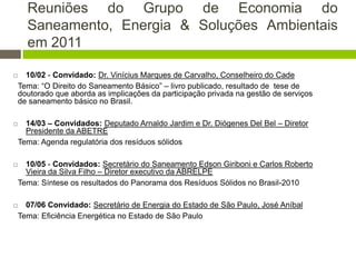Reuniões do Grupo de Economia do
Saneamento, Energia & Soluções Ambientais
em 2011
 10/02 - Convidado: Dr. Vinícius Marques de Carvalho, Conselheiro do Cade
Tema: “O Direito do Saneamento Básico” – livro publicado, resultado de tese de
doutorado que aborda as implicações da participação privada na gestão de serviços
de saneamento básico no Brasil.
 14/03 – Convidados: Deputado Arnaldo Jardim e Dr. Diógenes Del Bel – Diretor
Presidente da ABETRE
Tema: Agenda regulatória dos resíduos sólidos
 10/05 - Convidados: Secretário do Saneamento Edson Giriboni e Carlos Roberto
Vieira da Silva Filho – Diretor executivo da ABRELPE
Tema: Síntese os resultados do Panorama dos Resíduos Sólidos no Brasil-2010
 07/06 Convidado: Secretário de Energia do Estado de São Paulo, José Aníbal
Tema: Eficiência Energética no Estado de São Paulo
 