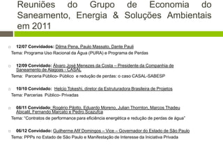 Reuniões do Grupo de Economia do
Saneamento, Energia & Soluções Ambientais
em 2011
 12/07 Convidados: Dilma Pena, Paulo Massato, Dante Pauli
Tema: Programa Uso Racional da Água (PURA) e Programa de Perdas
 12/09 Convidado: Álvaro José Menezes da Costa – Presidente da Companhia de
Saneamento de Alagoas - CASAL
Tema: Parceria Público- Público e redução de perdas: o caso CASAL-SABESP
 10/10 Convidado: Helcio Tokeshi, diretor da Estruturadora Brasileira de Projetos
Tema: Parcerias Público- Privadas
 08/11 Convidado: Rogério Pilotto, Eduardo Moreno, Julian Thornton, Marcos Thadeu
Abicalil, Fernando Marcato e Pedro Scazufca
Tema: “Contratos de performance para eficiência energética e redução de perdas de água”
 06/12 Convidado: Guilherme Afif Domingos – Vice – Governador do Estado de São Paulo
Tema: PPPs no Estado de São Paulo e Manifestação de Interesse da Iniciativa Privada
 