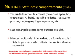  Ter cuidados com: telemóvel (ou outros aparelhos 
eletrónicos)*, boné, pastilha elástica, vestuário, 
postura, linguagem, higiene pessoal, etc…; 
 Não andar pelos corredores durante as aulas. 
 Manter hábitos de higiene dentro e fora da escola. 
▪ Sala limpa e arrumada, cuidado com os lixos (fazer a 
separação) 
*Em caso de incumprimento, os aparelhos serão apreendidos e entregues 
no Gabinete do Aluno, que só os devolverá ao EE no final do período. 12 
 