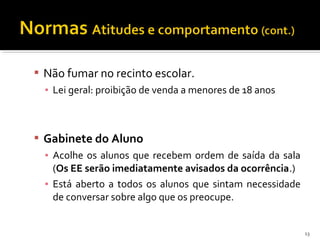  Não fumar no recinto escolar. 
▪ Lei geral: proibição de venda a menores de 18 anos 
 Gabinete do Aluno 
▪ Acolhe os alunos que recebem ordem de saída da sala 
(Os EE serão imediatamente avisados da ocorrência.) 
▪ Está aberto a todos os alunos que sintam necessidade 
de conversar sobre algo que os preocupe. 
13 
 