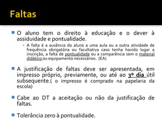  O aluno tem o direito à educação e o dever à 
assiduidade e pontualidade. 
▪ A falta é a ausência do aluno a uma aula ou a outra atividade de 
frequência obrigatória ou facultativa caso tenha havido lugar a 
inscrição, a falta de pontualidade ou a comparência sem o material 
didático ou equipamento necessários. (EA) 
 A justificação de faltas deve ser apresentada, em 
impresso próprio, previamente, ou até ao 3º dia útil 
subsequente.( o impresso é comprado na papelaria da 
escola) 
 Cabe ao DT a aceitação ou não da justificação de 
faltas. 
 Tolerância zero à pontualidade. 
 