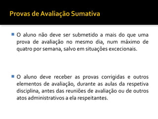  O aluno não deve ser submetido a mais do que uma 
prova de avaliação no mesmo dia, num máximo de 
quatro por semana, salvo em situações excecionais. 
 O aluno deve receber as provas corrigidas e outros 
elementos de avaliação, durante as aulas da respetiva 
disciplina, antes das reuniões de avaliação ou de outros 
atos administrativos a ela respeitantes. 
 