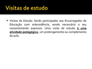  Visitas de Estudo: Serão participadas aos Encarregados de 
Educação com antecedência, sendo necessário o seu 
consentimento expresso. Uma visita de estudo é uma 
atividade pedagógica, um prolongamento ou complemento 
da aula. 
 