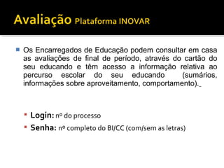  Os Encarregados de Educação podem consultar em casa 
as avaliações de final de período, através do cartão do 
seu educando e têm acesso a informação relativa ao 
percurso escolar do seu educando (sumários, 
informações sobre aproveitamento, comportamento). 
 Login: nº do processo 
 Senha: nº completo do BI/CC (com/sem as letras) 
 