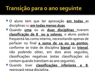  O aluno tem que ter aprovação em todas as 
disciplinas ou em todas menos duas. 
 Quando uma ou as duas disciplinas tiverem 
classificação de 8 ou 9 valores, o aluno poderá 
frequentá-las como interno, necessitando apenas de 
perfazer no final a soma de 19 ou 29 pontos, 
conforme se trate de disciplina bienal ou trienal, 
não podendo obter, em dois anos seguidos, 
classificações negativas (estas classificações só 
contam quando transitam ao ano seguinte). 
 Quando tiver classificações inferiores a 8, 
reprovará nessa disciplina. 
 