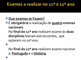 Que exames se Fazem? 
É obrigatória a realização de quatro exames 
nacionais. 
No final do 11º ano realizam exame às duas 
disciplinas bienais estruturantes, que 
optaram no 10º ano. 
 
No final do 12º ano realizam exame nacional 
a: Português e a História. 
 
 