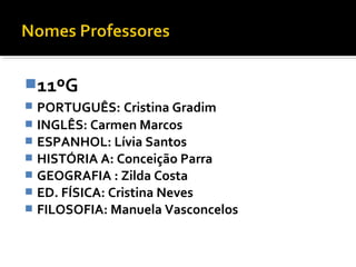 11ºG 
 PORTUGUÊS: Cristina Gradim 
 INGLÊS: Carmen Marcos 
 ESPANHOL: Lívia Santos 
 HISTÓRIA A: Conceição Parra 
 GEOGRAFIA : Zilda Costa 
 ED. FÍSICA: Cristina Neves 
 FILOSOFIA: Manuela Vasconcelos 
 