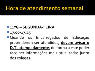 11ºG – SEGUNDA-FEIRA 
17.00-17.45 
Quando os Encarregados de Educação 
pretenderem ser atendidos, devem avisar o 
D.T. atempadamente, de forma a este poder 
recolher informações mais atualizadas junto 
dos colegas. 
 