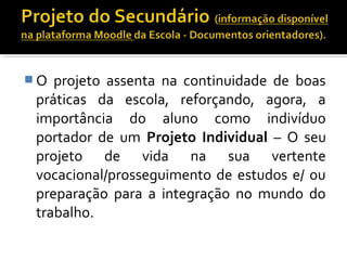 O projeto assenta na continuidade de boas 
práticas da escola, reforçando, agora, a 
importância do aluno como indivíduo 
portador de um Projeto Individual – O seu 
projeto de vida na sua vertente 
vocacional/prosseguimento de estudos e/ ou 
preparação para a integração no mundo do 
trabalho. 
 