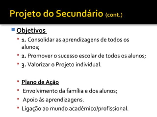 Objetivos 
 1. Consolidar as aprendizagens de todos os 
alunos; 
 2. Promover o sucesso escolar de todos os alunos; 
 3. Valorizar o Projeto individual. 
 Plano de Ação 
 Envolvimento da família e dos alunos; 
 Apoio às aprendizagens. 
 Ligação ao mundo académico/profissional. 
 