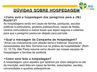 DÚVIDAS SOBRE HOSPEDAGEMDÚVIDAS SOBRE HOSPEDAGEM
Como será a hospedagem dos peregrinos para a JMJ
Rio2013?
As hospedagens serão em casas de família, paróquias, escolas
públicas e particulares, ginásios poliesportivos, casas de festas,
centros comunitários e outros locais que sejam seguros e cobertos
para que o peregrino possa ser alojado para pernoite.
Qual a mensagem da Campanha de Hospedagem?
“Amai-vos mutuamente com afeição terna e fraternal. Socorrei às
necessidades dos fiéis. Esmerai-vos na prática da hospitalidade” (Rom
12, 10.13). São Paulo resume como devem ser nossas equipes de
hospedagem e famílias de acolhida
Como será feita a hospedagem?
A hospedagem, para aqueles que optarem por essa categoria no ato
da inscrição, será feita em casas de família, associações, escolas,
universidades e quadras poliesportivas.
 