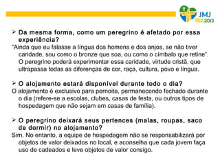  Da mesma forma, como um peregrino é afetado por essa
experiência?
“Ainda que eu falasse a língua dos homens e dos anjos, se não tiver
caridade, sou como o bronze que soa, ou como o címbalo que retine”.
O peregrino poderá experimentar essa caridade, virtude cristã, que
ultrapassa todas as diferenças de cor, raça, cultura, povo e língua.
 O alojamento estará disponível durante todo o dia?
O alojamento é exclusivo para pernoite, permanecendo fechado durante
o dia (refere-se a escolas, clubes, casas de festa, ou outros tipos de
hospedagem que não sejam em casas de família).
 O peregrino deixará seus pertences (malas, roupas, saco
de dormir) no alojamento?
Sim. No entanto, a equipe de hospedagem não se responsabilizará por
objetos de valor deixados no local, e aconselha que cada jovem faça
uso de cadeados e leve objetos de valor consigo.
 