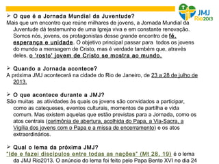  O que é a Jornada Mundial da Juventude?
Mais que um encontro que reúne milhares de jovens, a Jornada Mundial da
Juventude dá testemunho de uma Igreja viva e em constante renovação.
Somos nós, jovens, os protagonistas desse grande encontro de fé,
esperança e unidade. O objetivo principal passar para todos os jovens
do mundo a mensagem de Cristo, mas é verdade também que, através
deles, o ‘rosto’ jovem de Cristo se mostra ao mundo.
 Quando a Jornada acontece?
A próxima JMJ acontecerá na cidade do Rio de Janeiro, de 23 a 28 de julho de
2013.
 O que acontece durante a JMJ?
São muitas as atividades às quais os jovens são convidados a participar,
como as catequeses, eventos culturais, momentos de partilha e vida
comum. Mas existem aquelas que estão previstas para a Jornada, como os
atos centrais (cerimônia de abertura, acolhida do Papa, a Via-Sacra, a
Vigília dos jovens com o Papa e a missa de encerramento) e os atos
extraordinários.
 Qual o lema da próxima JMJ?
“Ide e fazei discípulos entre todas as nações” (Mt 28, 19) é o lema
da JMJ Rio2013. O anúncio do lema foi feito pelo Papa Bento XVI no dia 24
 