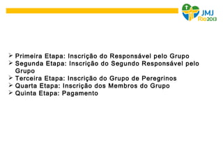 Primeira Etapa: Inscrição do Responsável pelo Grupo
 Segunda Etapa: Inscrição do Segundo Responsável pelo
Grupo
 Terceira Etapa: Inscrição do Grupo de Peregrinos
 Quarta Etapa: Inscrição dos Membros do Grupo
 Quinta Etapa: Pagamento
 