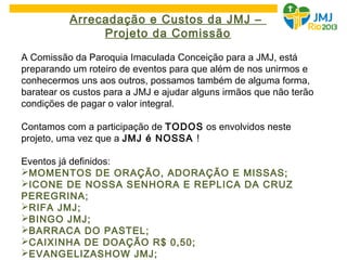 Arrecadação e Custos da JMJ –
Projeto da Comissão
A Comissão da Paroquia Imaculada Conceição para a JMJ, está
preparando um roteiro de eventos para que além de nos unirmos e
conhecermos uns aos outros, possamos também de alguma forma,
baratear os custos para a JMJ e ajudar alguns irmãos que não terão
condições de pagar o valor integral.
Contamos com a participação de TODOS os envolvidos neste
projeto, uma vez que a JMJ é NOSSA !
Eventos já definidos:
MOMENTOS DE ORAÇÃO, ADORAÇÃO E MISSAS;
ICONE DE NOSSA SENHORA E REPLICA DA CRUZ
PEREGRINA;
RIFA JMJ;
BINGO JMJ;
BARRACA DO PASTEL;
CAIXINHA DE DOAÇÃO R$ 0,50;
EVANGELIZASHOW JMJ;
 