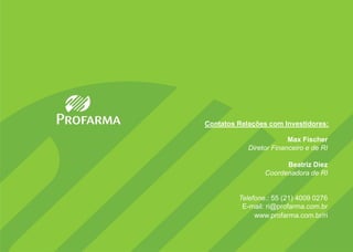 Contatos Relações com Investidores:

                         Max Fischer
            Diretor Financeiro e de RI

                       Beatriz Diez
                 Coordenadora de RI


         Telefone.: 55 (21) 4009 0276
          E-mail: ri@profarma.com.br
              www.profarma.com.br/ri
 