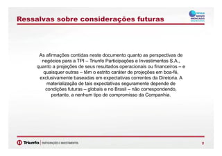 Ressalvas sobre considerações futuras
As afirmações contidas neste documento quanto as perspectivas de
negócios para a TPI Triunfo Participações e Investimentos S Anegócios para a TPI – Triunfo Participações e Investimentos S.A.,
quanto a projeções de seus resultados operacionais ou financeiros – e
quaisquer outras – têm o estrito caráter de projeções em boa-fé,
exclusivamente baseadas em expectativas correntes da Diretoria Aexclusivamente baseadas em expectativas correntes da Diretoria. A
materialização de tais expectativas seguramente depende de
condições futuras – globais e no Brasil – não correspondendo,
portanto a nenhum tipo de compromisso da Companhiaportanto, a nenhum tipo de compromisso da Companhia.
22
 
