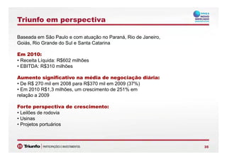 Triunfo em perspectiva
Baseada em São Paulo e com atuação no Paraná, Rio de Janeiro,
Goiás Rio Grande do Sul e Santa CatarinaGoiás, Rio Grande do Sul e Santa Catarina
Em 2010:
• Receita Líquida: R$602 milhõesReceita Líquida: R$602 milhões
• EBITDA: R$310 milhões
Aumento significativo na média de negociação diária:g g ç
• De R$ 270 mil em 2008 para R$370 mil em 2009 (37%)
• Em 2010 R$1,3 milhões, um crescimento de 251% em
relação a 2009
Forte perspectiva de crescimento:
• Leilões de rodovia
• Usinas
• Projetos portuários
353535
 
