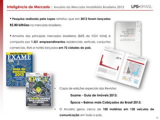 Inteligência de Mercado | Anuário do Mercado Imobiliário Brasileiro 2012

 Pesquisa realizada pela Lopes retratou que em 2012 foram lançados
R$ 80 bilhões no mercado brasileiro.

 Amostra dos principais mercados brasileiros (86% do VGV total) é
composta por 1.321 empreendimentos residenciais verticais, conjuntos
comerciais, flats e hotéis lançados em 72 cidades do país.

•

Capa de edições especiais das Revistas:

Exame - Guia de Imóveis 2013;
Época – Bairros mais Cobiçados do Brasil 2013;
•

O Anuário gerou cerca de 100 matérias em 130 veículos de
comunicação em todo o país.

14

 