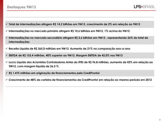 Destaques 9M13

 Total de intermediações atingem R$ 14,2 bilhões em 9M13, crescimento de 2% em relação ao 9M12
 Intermediações no mercado primário atingem R$ 10,6 bilhões em 9M12, 1% acima do 9M12.

 Intermediações no mercado secundário atingem R$ 3,6 bilhões em 9M13 , representando 26% do total de
intermediações
 Receita Líquida de R$ 365,0 milhões em 9M13. Aumento de 21% na comparação ano-a-ano
 EBITDA de R$ 153,4 milhões, 40% superior ao 9M12. Margem EBITDA de 42,0% nos 9M13
 Lucro Líquido dos Acionistas Controladores Antes do IFRS de R$ 96,8 milhões, aumento de 43% em relação ao
9M12, com margem líquida de 26,5 %.
 R$ 1.475 milhões em originação de financiamentos pela CrediPronto!
 Crescimento de 48% da carteira de financiamentos da CrediPronto! em relação ao mesmo período em 2012

4

 