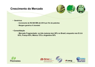 Crescimento do Mercado



 • Genéricos
       - Incremento de R$ 660 MM até 2014 por fim de patentes
       - Margem genérico X branded


 • Consolidação
       - Mercado Fragmentado: os três maiores tem 28% no Brasil, enquanto nos E.U.A
       93%, França 93%, México 72% e Argentina 55%
 