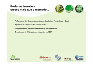 Profarma investe e
cresce mais que o mercado...



 • Performance dos dois novos centros de distribuição Pernambuco e Ceará

 • Aquisição da Dimper no Rio Grande do Sul

 • Consolidação do mercado mais rápida do que o esperado

 • Crescimento de 24% nas áreas existentes no 1S07
 