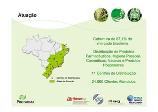 Atuação



                                                        Cobertura de 87,1% do
                                         CE               mercado brasileiro
                                          PB
                                    PE



                               BA
                                                        Distribuição de Produtos
               GO
                                                    Farmacêuticos, Higiene Pessoal,
                                                    Cosméticos, Vacinas e Produtos
                     DF
                          MG
                                    ES



          PR
                SP
                               RJ                             Hospitalares
               SC

          RS                                           11 Centros de Distribuição
                          Centros de Distribuição
                          Áreas de Atuação             24.000 Clientes Atendidos
 