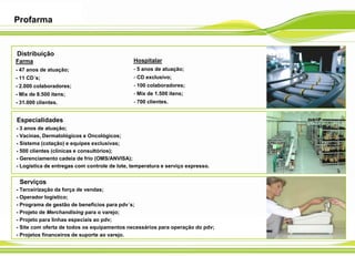 Profarma
Hospitalar
- 5 anos de atuação;
- CD exclusivo;
- 100 colaboradores;
- Mix de 1.500 itens;
- 700 clientes.
Farma
- 47 anos de atuação;
- 11 CD´s;
- 2.000 colaboradores;
- Mix de 8.500 itens;
- 31.000 clientes.
Distribuição
Especialidades
- 3 anos de atuação;
- Vacinas, Dermatológicos e Oncológicos;
- Sistema (cotação) e equipes exclusivas;
- 500 clientes (clínicas e consultórios);
- Gerenciamento cadeia de frio (OMS/ANVISA);
- Logística de entregas com controle de lote, temperatura e serviço expresso.
- Terceirização da força de vendas;
- Operador logístico;
- Programa de gestão de benefícios para pdv´s;
- Projeto de Merchandising para o varejo;
- Projeto para linhas especiais ao pdv;
- Site com oferta de todos os equipamentos necessários para operação do pdv;
- Projetos financeiros de suporte ao varejo.
Serviços
 