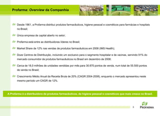 Profarma: Overview da Companhia



       Desde 1961, a Profarma distribui produtos farmacêuticos, higiene pessoal e cosméticos para farmácias e hospitais
       no Brasil;

       Única empresa de capital aberto no setor;

       Profarma está entre as distribuidoras líderes no Brasil;

       Market Share de 12% nas vendas de produtos farmacêuticos em 2008 (IMS Health);

       Doze Centros de Distribuição, incluindo um exclusivo para o segmento hospitalar e de vacinas, servindo 91% do
       mercado consumidor de produtos farmacêuticos no Brasil em dezembro de 2008;

       Cerca de 18,0 milhões de unidades vendidas por mês para 30.870 pontos de venda, num total de 55.500 pontos
       de venda no Brasil;

       Crescimento Médio Anual da Receita Bruta de 20% (CAGR 2004-2008), enquanto o mercado apresentou neste
       mesmo período um CAGR de 12%.




A Profarma é a distribuidora de produtos farmacêuticos, de higiene pessoal e cosméticos que mais cresce no Brasil.



                                                                                                        3
 