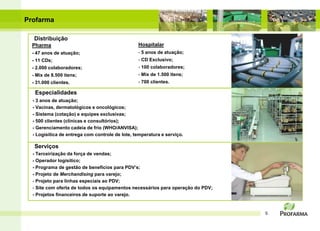 Profarma

   Distribuição
  Pharma                                         Hospitalar
  - 47 anos de atuação;                          - 5 anos de atuação;
  - 11 CDs;                                      - CD Exclusivo;
  - 2.000 colaboradores;                         - 100 colaboradores;
  - Mix de 8.500 itens;                          - Mix de 1.500 itens;
  - 31.000 clientes.                             - 700 clientes.

   Especialidades
  - 3 anos de atuação;
  - Vacinas, dermatológicos e oncológicos;
  - Sistema (cotação) e equipes exclusivas;
  - 500 clientes (clínicas e consultórios);
  - Gerenciamento cadeia de frio (WHO/ANVISA);
  - Logísitica de entrega com controle de lote, temperatura e serviço.

   Serviços
  - Terceirização da força de vendas;
  - Operador logísitico;
  - Programa de gestão de benefícios para PDV’s;
  - Projeto de Merchandising para varejo;
  - Projeto para linhas especiais ao PDV;
  - Site com oferta de todos os equipamentos necessários para operação do PDV;
  - Projetos financeiros de suporte ao varejo.


                                                                                 5
 
