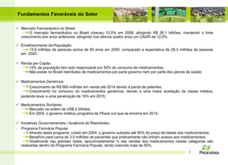 Fundamentos Favoráveis do Setor

 Mercado Farmacêutico no Brasil:
       O mercado farmacêutico no Brasil cresceu 12,5% em 2008, atingindo R$ 26,1 bilhões, mantendo o forte
  crescimento dos anos anteriores, atingindo nos últimos quatro anos um CAGR de 12,0%.

 Envelhecimento da População:
      13,9 milhões de pessoas acima de 60 anos em 2000, comparado a expectativa de 28,3 milhões de pessoas
  em 2020.

 Renda per Capita:
      15% da população tem sido responsável por 50% do consumo de medicamentos;
      Não existe no Brasil reembolso de medicamentos por parte governo nem por parte dos planos de saúde;

 Medicamentos Genéricos:
      Crescimento de R$ 660 milhões em venda até 2014 devido à perda de patentes;
      Crescimento no consumo do medicamentos genéricos, devido a uma maior aceitação da classe médica,
  podendo levar a uma penetração de 19% em 2015;

 Medicamentos Similares:
      Mercado na ordem de US$ 2 bilhões;
      Em 2004, o governo instituiu programa de Phase out que se encerra em 2014;

 Iniciativas Governamentais / Ausência de Reembolso:
- Programa Farmácia Popular
        Através deste programa, criado em 2004, o governo subsidia até 90% do preço de tabela dos medicamentos;
        Benefício para cerca de 3,5 milhões de pacientes que praticamente não tinham acesso aos medicamentos;
        Atualmente nas grandes redes, aproximadamente ¾ das vendas dos medicamentos nestas categorias são
  realizadas dentro do Programa Farmácia Popular, tendo crescido mais de 50%.
                                                                                                 7
 