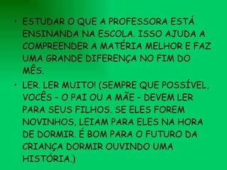 ESTUDAR O QUE A PROFESSORA ESTÁ ENSINANDA NA ESCOLA. ISSO AJUDA A COMPREENDER A MATÉRIA MELHOR E FAZ UMA GRANDE DIFERENÇA NO FIM DO MÊS. LER. LER MUITO! (SEMPRE QUE POSSÍVEL, VOCÊS – O PAI OU A MÃE – DEVEM LER PARA SEUS FILHOS. SE ELES FOREM NOVINHOS, LEIAM PARA ELES NA HORA DE DORMIR. É BOM PARA O FUTURO DA CRIANÇA DORMIR OUVINDO UMA HISTÓRIA.) 