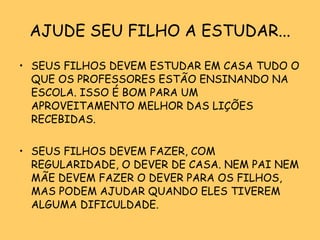 AJUDE SEU FILHO A ESTUDAR... SEUS FILHOS DEVEM ESTUDAR EM CASA TUDO O QUE OS PROFESSORES ESTÃO ENSINANDO NA ESCOLA. ISSO É BOM PARA UM APROVEITAMENTO MELHOR DAS LIÇÕES RECEBIDAS. SEUS FILHOS DEVEM FAZER, COM REGULARIDADE, O DEVER DE CASA. NEM PAI NEM MÃE DEVEM FAZER O DEVER PARA OS FILHOS, MAS PODEM AJUDAR QUANDO ELES TIVEREM ALGUMA DIFICULDADE. 