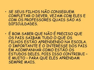 SE SEUS FILHOS NÃO CONSEGUEM COMPLETAR O DEVER, VEJAM COM ELES E COM OS PROFESSORES QUAIS SÃO AS DIFICULDADES. É BOM SABER QUE NÃO É PRECISO QUE OS PAIS SAIBAM TUDO O QUE OS FILHOS ESTÃO APRENDENDO NA ESCOLA. O IMPORTANTE É O INTERESSE DOS PAIS EM ACOMPANHAR COMO ESTÃO OS ESTUDOS DELES, POIS ISSO CONTRIBUI – E MUITO – PARA QUE ELES APRENDAM SEMPRE MAIS. 