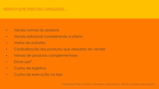 * perda que terei no futuro com preço normal pois o cliente comprou para estocar.
SENDO QUE PRECISO ANALISAR...
• Venda normal do produto
• Venda adicional considerando a oferta
• Verba da indústria
• Canibalização dos produtos que deixarão de vender
• Venda de produtos complementares
• Stock-ups*
• Custos de logística
• Custos de execução na loja
 