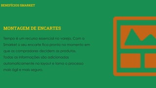 BENEFÍCIOS SMARKET
MONTAGEM DE ENCARTES
Tempo é um recurso essencial no varejo. Com a
Smarket o seu encarte fica pronto no momento em
que os compradores decidem os produtos.
Todas as informações são adicionadas
automaticamente no layout e torna o processo
mais ágil e mais seguro.
 
